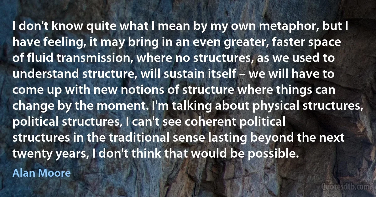 I don't know quite what I mean by my own metaphor, but I have feeling, it may bring in an even greater, faster space of fluid transmission, where no structures, as we used to understand structure, will sustain itself – we will have to come up with new notions of structure where things can change by the moment. I'm talking about physical structures, political structures, I can't see coherent political structures in the traditional sense lasting beyond the next twenty years, I don't think that would be possible. (Alan Moore)