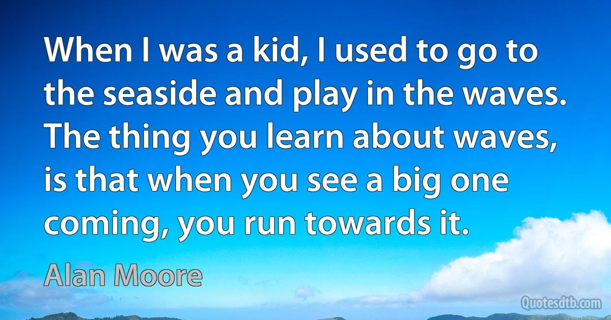 When I was a kid, I used to go to the seaside and play in the waves. The thing you learn about waves, is that when you see a big one coming, you run towards it. (Alan Moore)