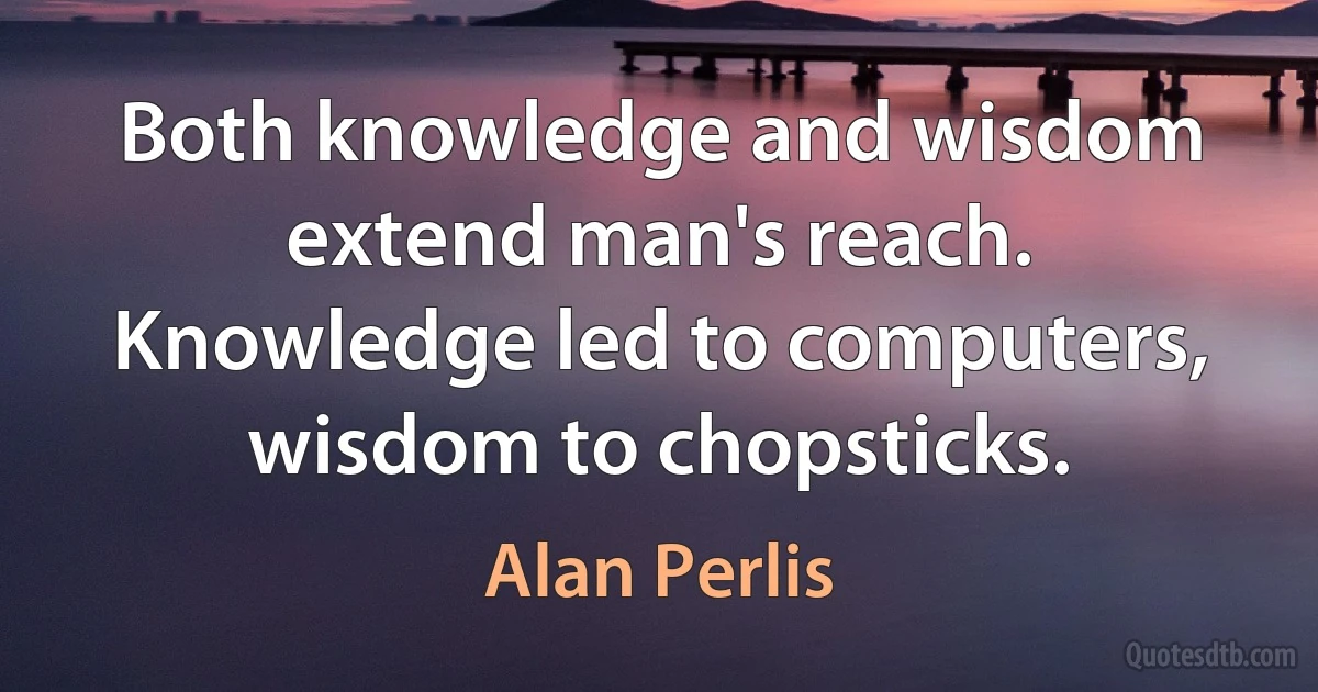 Both knowledge and wisdom extend man's reach. Knowledge led to computers, wisdom to chopsticks. (Alan Perlis)