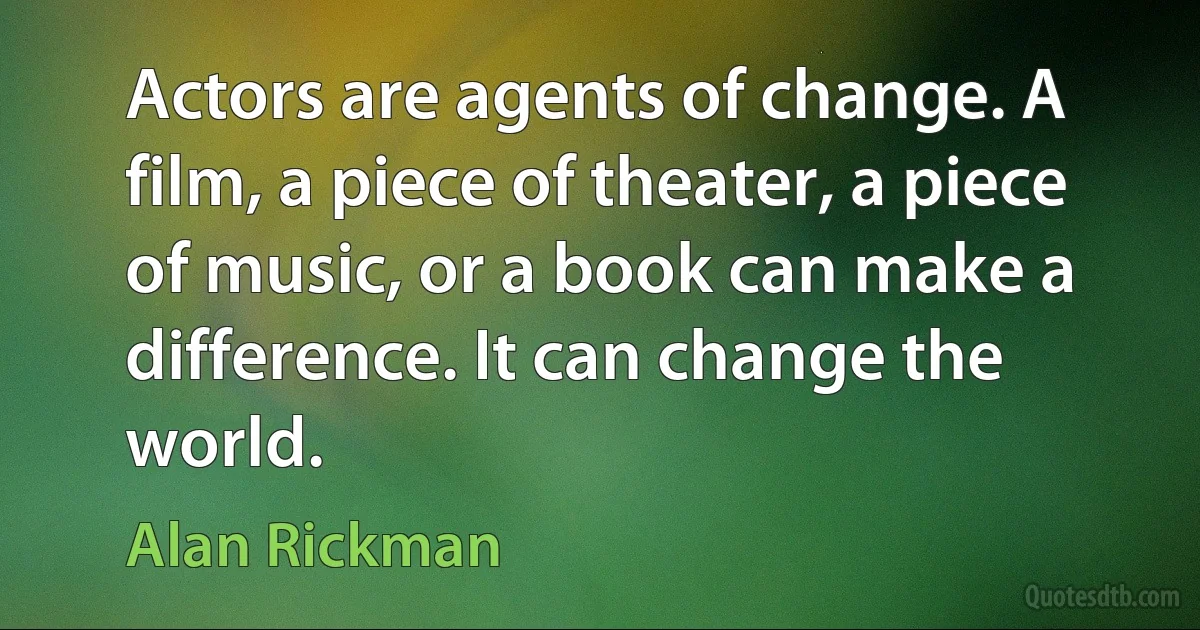 Actors are agents of change. A film, a piece of theater, a piece of music, or a book can make a difference. It can change the world. (Alan Rickman)