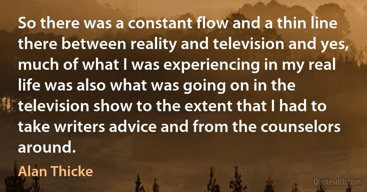 So there was a constant flow and a thin line there between reality and television and yes, much of what I was experiencing in my real life was also what was going on in the television show to the extent that I had to take writers advice and from the counselors around. (Alan Thicke)