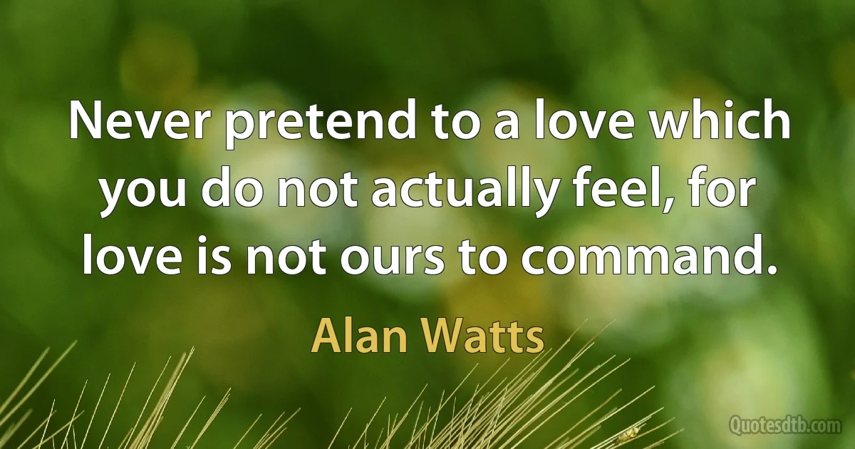 Never pretend to a love which you do not actually feel, for love is not ours to command. (Alan Watts)