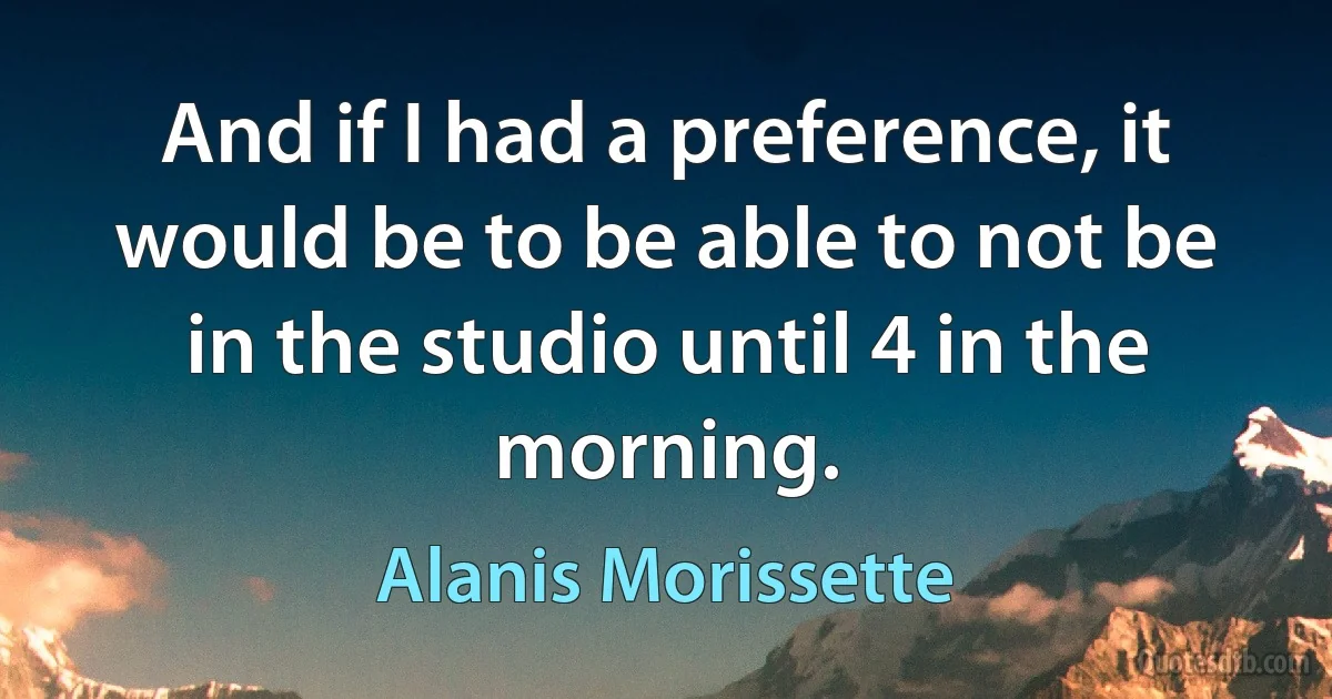 And if I had a preference, it would be to be able to not be in the studio until 4 in the morning. (Alanis Morissette)