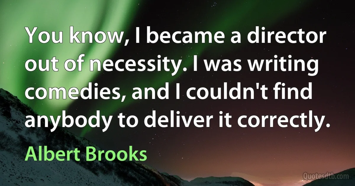 You know, I became a director out of necessity. I was writing comedies, and I couldn't find anybody to deliver it correctly. (Albert Brooks)