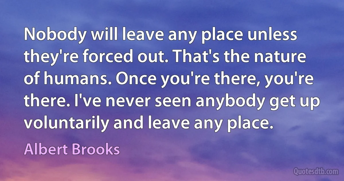 Nobody will leave any place unless they're forced out. That's the nature of humans. Once you're there, you're there. I've never seen anybody get up voluntarily and leave any place. (Albert Brooks)