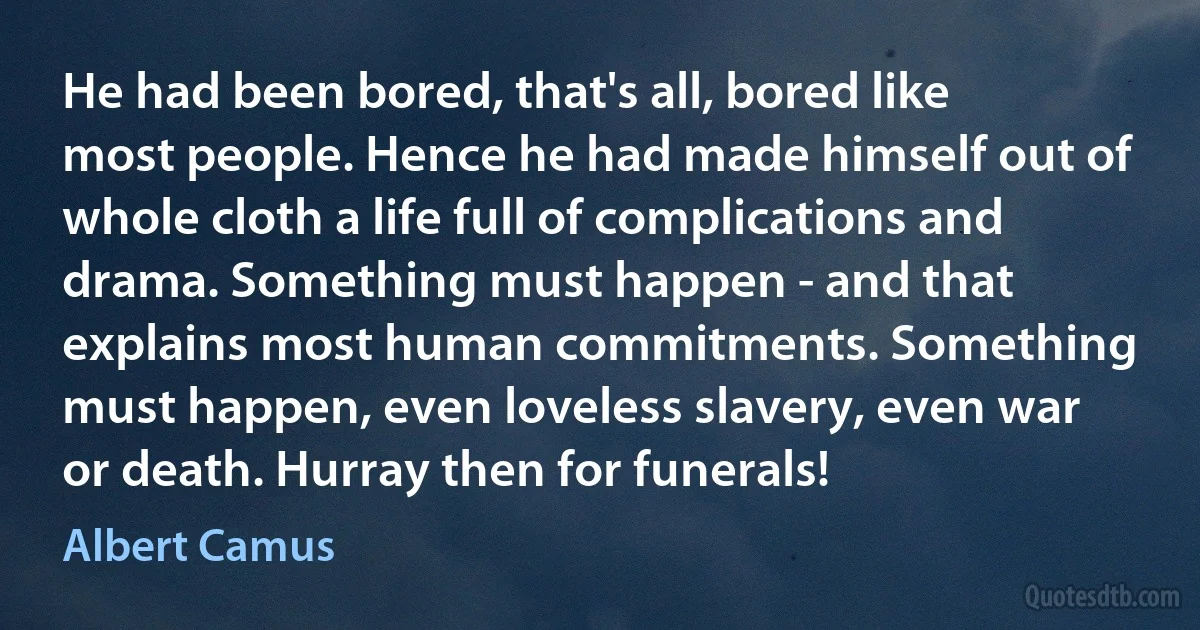 He had been bored, that's all, bored like most people. Hence he had made himself out of whole cloth a life full of complications and drama. Something must happen - and that explains most human commitments. Something must happen, even loveless slavery, even war or death. Hurray then for funerals! (Albert Camus)