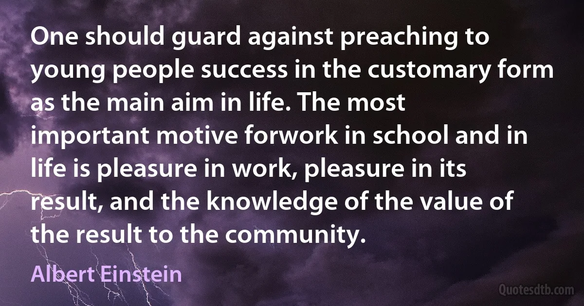 One should guard against preaching to young people success in the customary form as the main aim in life. The most important motive forwork in school and in life is pleasure in work, pleasure in its result, and the knowledge of the value of the result to the community. (Albert Einstein)