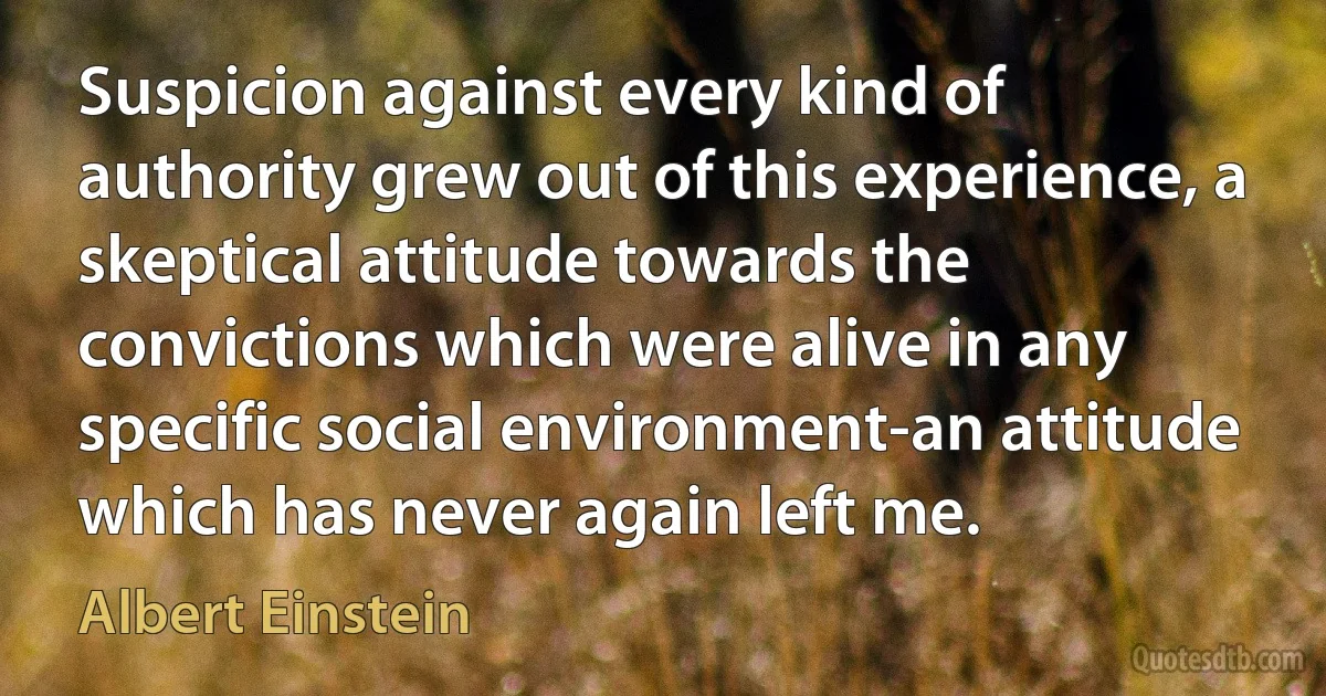 Suspicion against every kind of authority grew out of this experience, a skeptical attitude towards the convictions which were alive in any specific social environment-an attitude which has never again left me. (Albert Einstein)