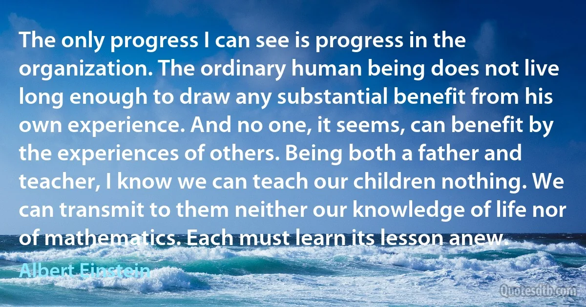 The only progress I can see is progress in the organization. The ordinary human being does not live long enough to draw any substantial benefit from his own experience. And no one, it seems, can benefit by the experiences of others. Being both a father and teacher, I know we can teach our children nothing. We can transmit to them neither our knowledge of life nor of mathematics. Each must learn its lesson anew. (Albert Einstein)