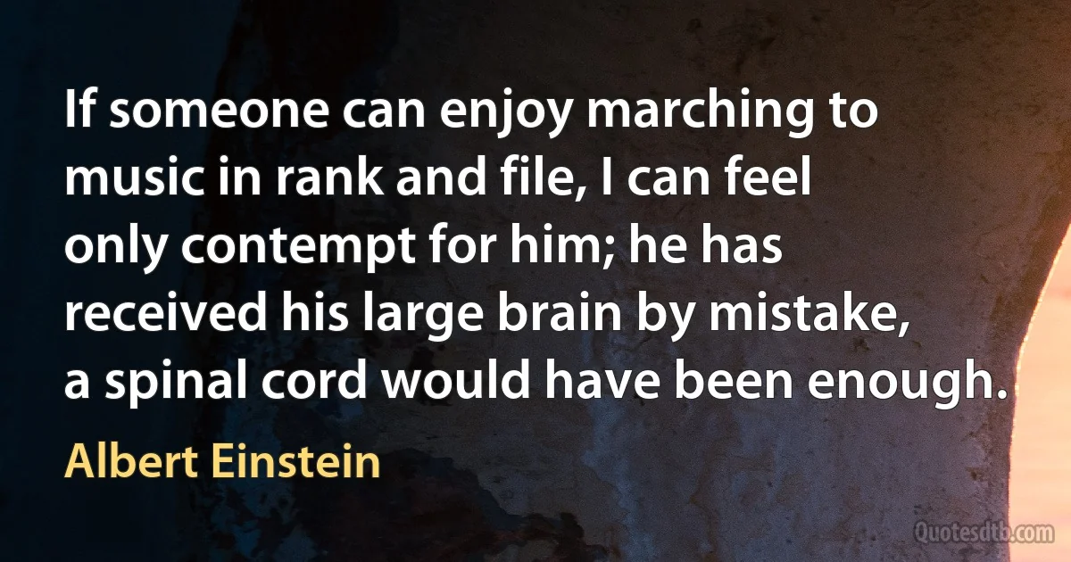 If someone can enjoy marching to music in rank and file, I can feel only contempt for him; he has received his large brain by mistake, a spinal cord would have been enough. (Albert Einstein)