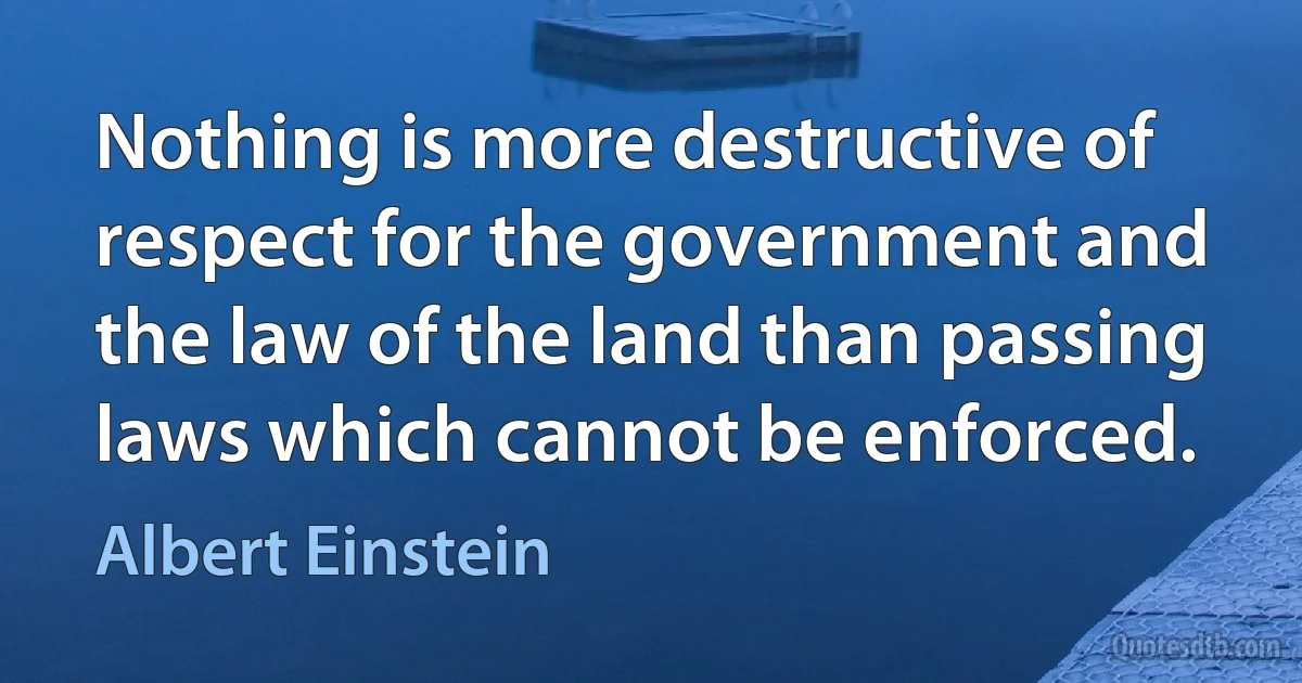 Nothing is more destructive of respect for the government and the law of the land than passing laws which cannot be enforced. (Albert Einstein)