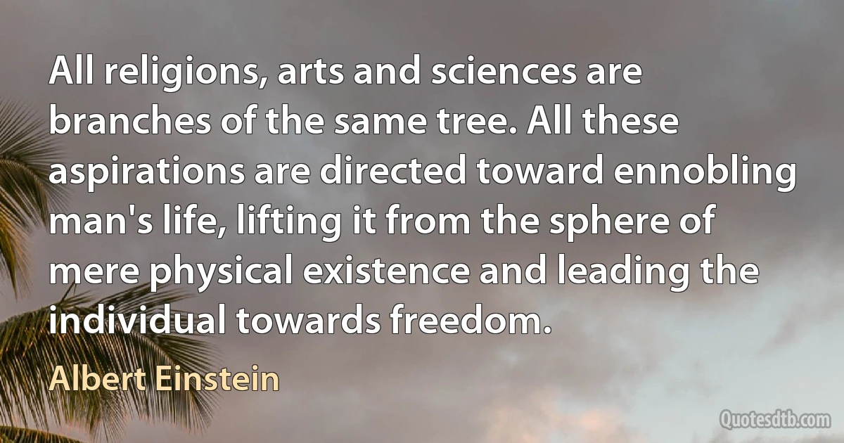 All religions, arts and sciences are branches of the same tree. All these aspirations are directed toward ennobling man's life, lifting it from the sphere of mere physical existence and leading the individual towards freedom. (Albert Einstein)