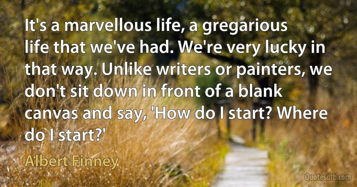 It's a marvellous life, a gregarious life that we've had. We're very lucky in that way. Unlike writers or painters, we don't sit down in front of a blank canvas and say, 'How do I start? Where do I start?' (Albert Finney)