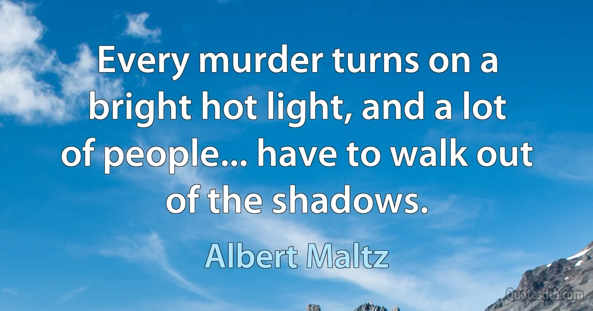 Every murder turns on a bright hot light, and a lot of people... have to walk out of the shadows. (Albert Maltz)