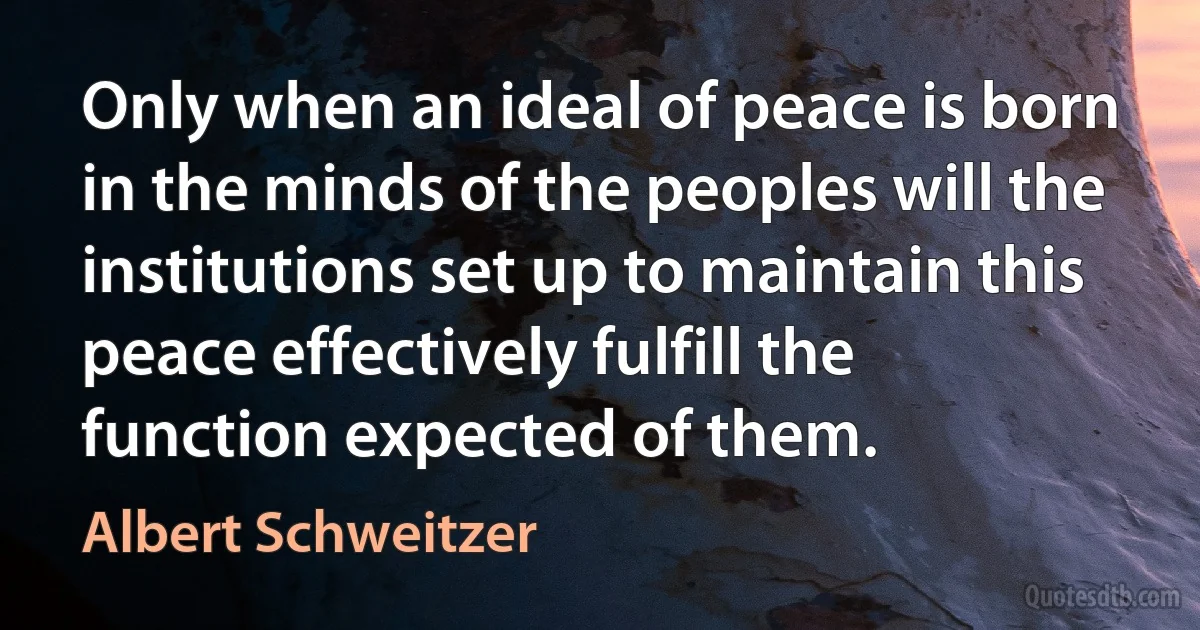 Only when an ideal of peace is born in the minds of the peoples will the institutions set up to maintain this peace effectively fulfill the function expected of them. (Albert Schweitzer)