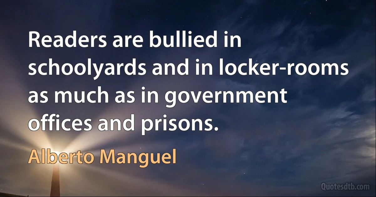 Readers are bullied in schoolyards and in locker-rooms as much as in government offices and prisons. (Alberto Manguel)