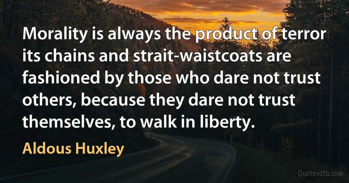 Morality is always the product of terror its chains and strait-waistcoats are fashioned by those who dare not trust others, because they dare not trust themselves, to walk in liberty. (Aldous Huxley)