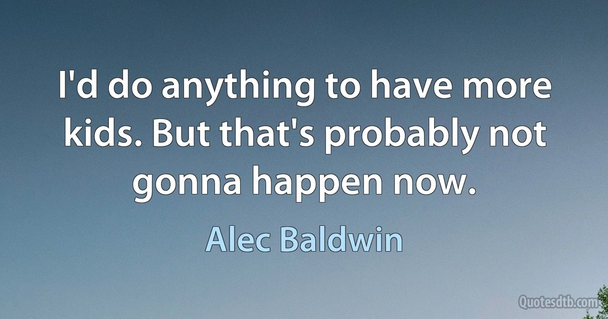 I'd do anything to have more kids. But that's probably not gonna happen now. (Alec Baldwin)