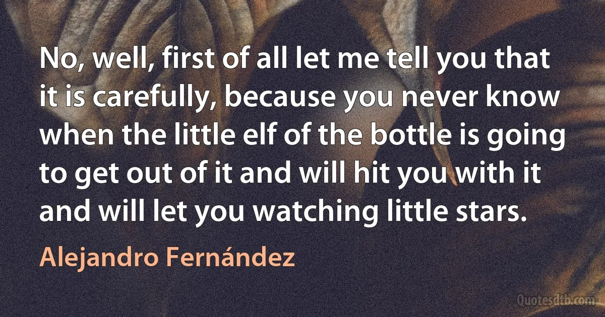 No, well, first of all let me tell you that it is carefully, because you never know when the little elf of the bottle is going to get out of it and will hit you with it and will let you watching little stars. (Alejandro Fernández)