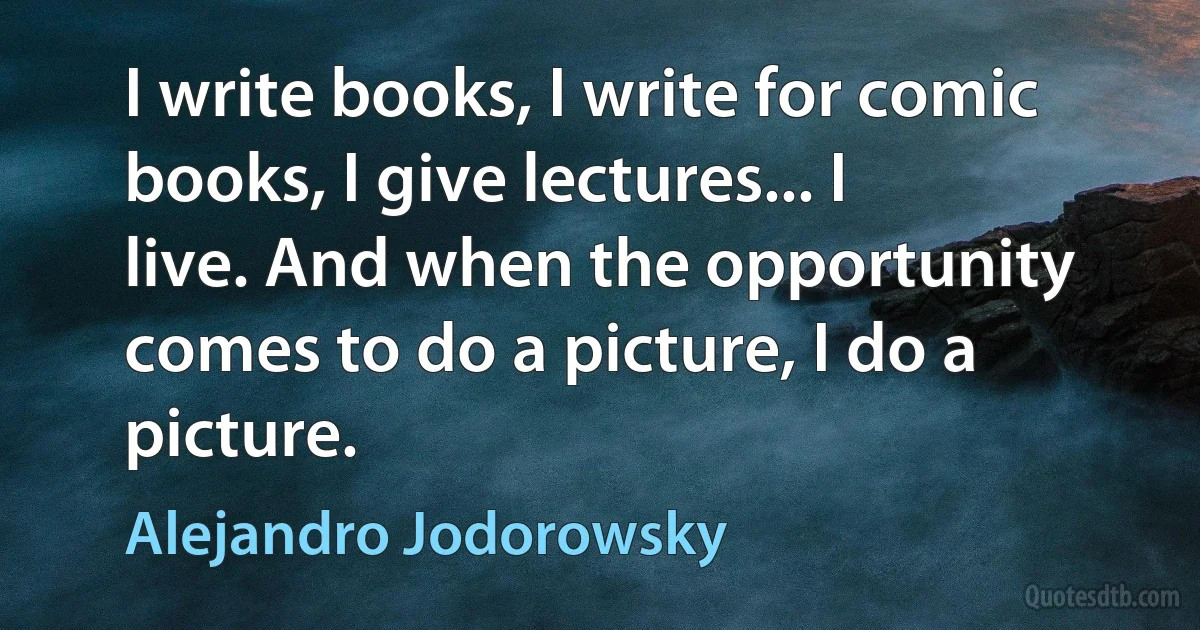 I write books, I write for comic books, I give lectures... I live. And when the opportunity comes to do a picture, I do a picture. (Alejandro Jodorowsky)