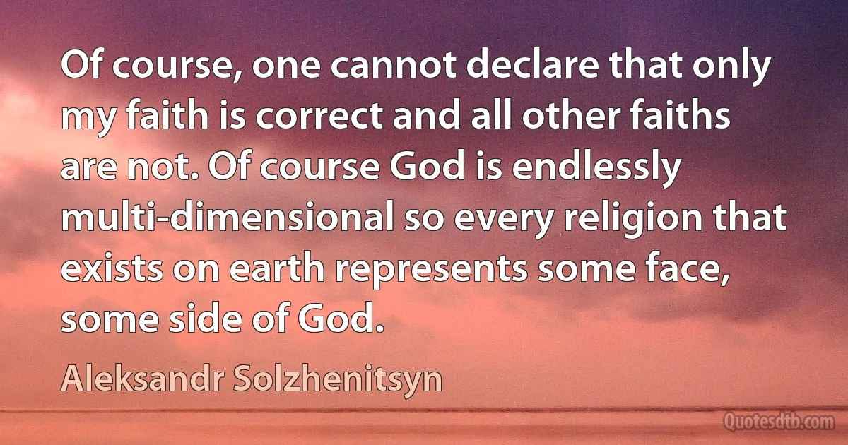 Of course, one cannot declare that only my faith is correct and all other faiths are not. Of course God is endlessly multi-dimensional so every religion that exists on earth represents some face, some side of God. (Aleksandr Solzhenitsyn)