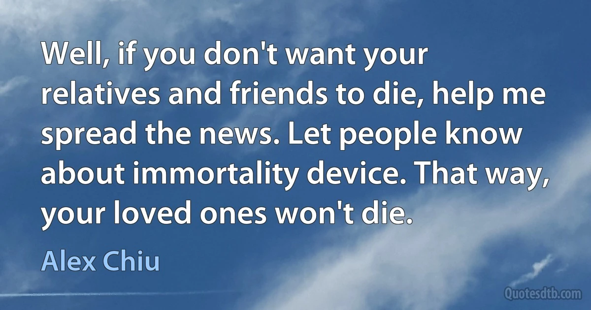 Well, if you don't want your relatives and friends to die, help me spread the news. Let people know about immortality device. That way, your loved ones won't die. (Alex Chiu)