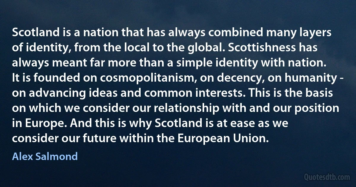 Scotland is a nation that has always combined many layers of identity, from the local to the global. Scottishness has always meant far more than a simple identity with nation. It is founded on cosmopolitanism, on decency, on humanity - on advancing ideas and common interests. This is the basis on which we consider our relationship with and our position in Europe. And this is why Scotland is at ease as we consider our future within the European Union. (Alex Salmond)