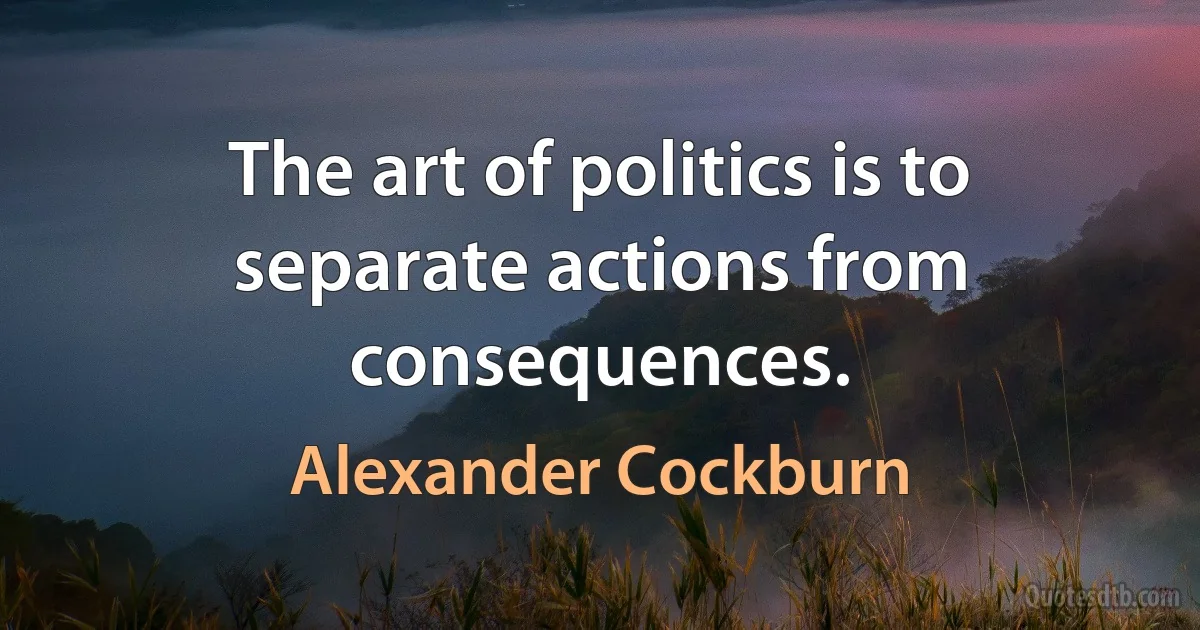 The art of politics is to separate actions from consequences. (Alexander Cockburn)