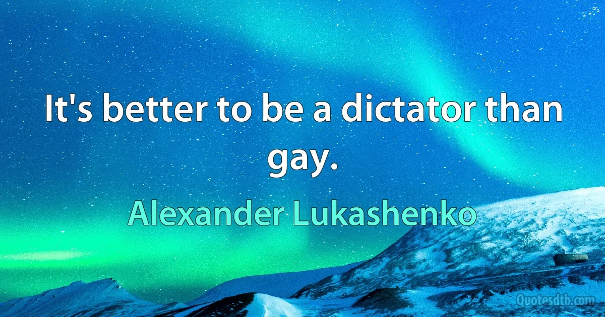 It's better to be a dictator than gay. (Alexander Lukashenko)