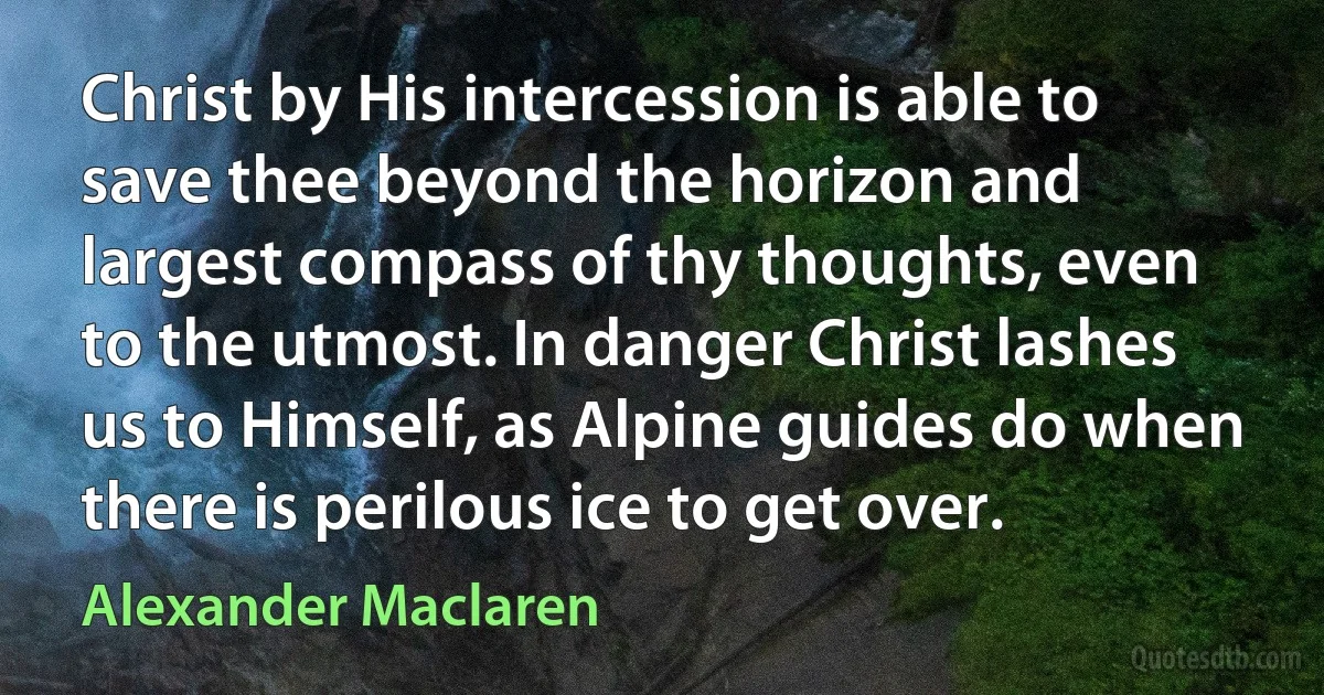 Christ by His intercession is able to save thee beyond the horizon and largest compass of thy thoughts, even to the utmost. In danger Christ lashes us to Himself, as Alpine guides do when there is perilous ice to get over. (Alexander Maclaren)