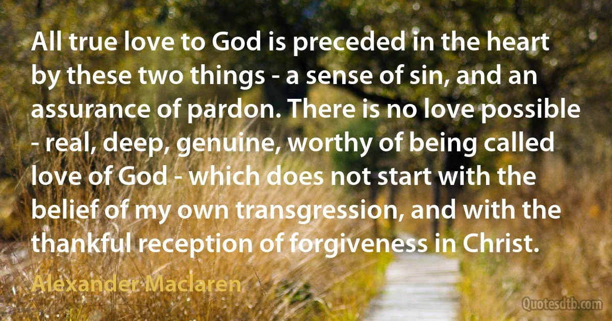 All true love to God is preceded in the heart by these two things - a sense of sin, and an assurance of pardon. There is no love possible - real, deep, genuine, worthy of being called love of God - which does not start with the belief of my own transgression, and with the thankful reception of forgiveness in Christ. (Alexander Maclaren)