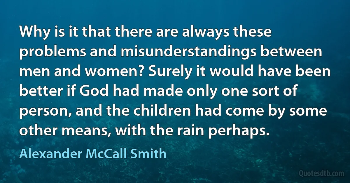 Why is it that there are always these problems and misunderstandings between men and women? Surely it would have been better if God had made only one sort of person, and the children had come by some other means, with the rain perhaps. (Alexander McCall Smith)