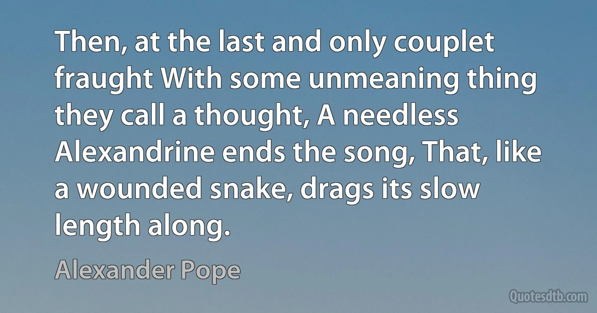 Then, at the last and only couplet fraught With some unmeaning thing they call a thought, A needless Alexandrine ends the song, That, like a wounded snake, drags its slow length along. (Alexander Pope)