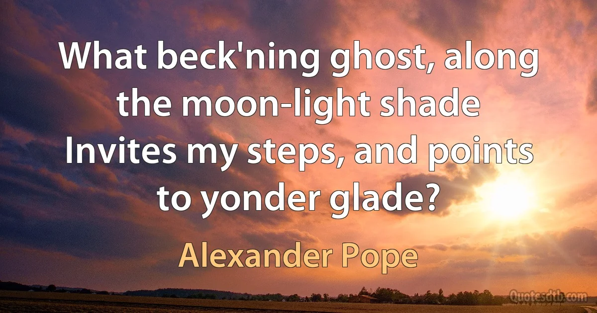 What beck'ning ghost, along the moon-light shade
Invites my steps, and points to yonder glade? (Alexander Pope)