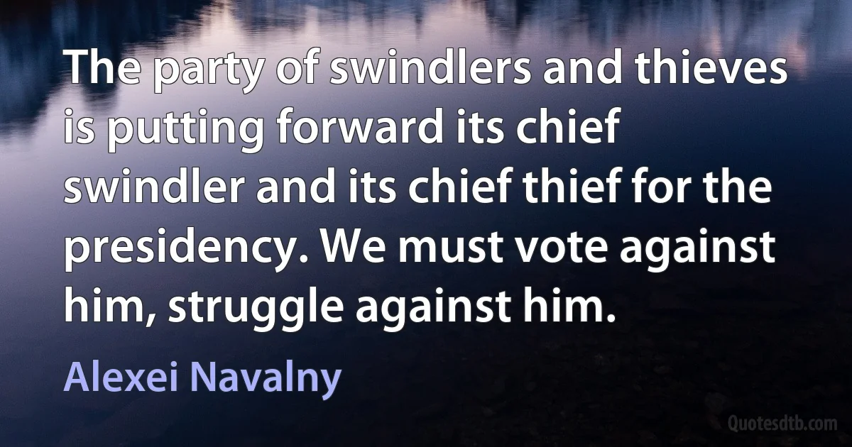 The party of swindlers and thieves is putting forward its chief swindler and its chief thief for the presidency. We must vote against him, struggle against him. (Alexei Navalny)