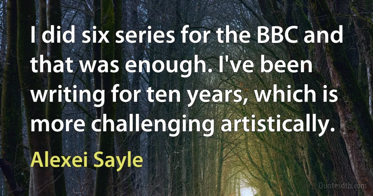 I did six series for the BBC and that was enough. I've been writing for ten years, which is more challenging artistically. (Alexei Sayle)