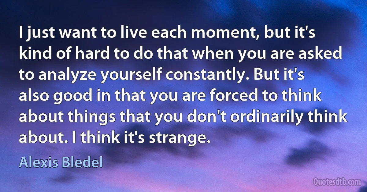 I just want to live each moment, but it's kind of hard to do that when you are asked to analyze yourself constantly. But it's also good in that you are forced to think about things that you don't ordinarily think about. I think it's strange. (Alexis Bledel)