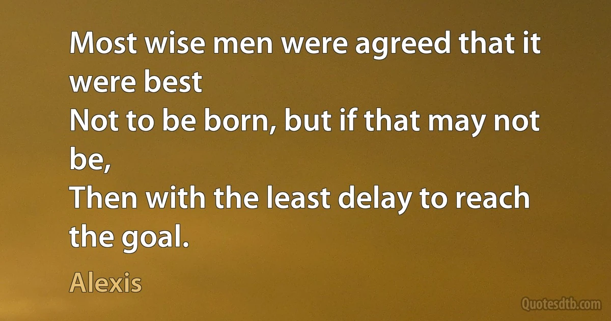 Most wise men were agreed that it were best
Not to be born, but if that may not be,
Then with the least delay to reach the goal. (Alexis)