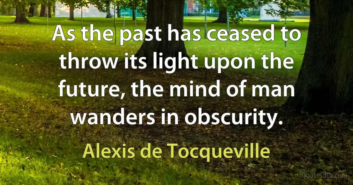 As the past has ceased to throw its light upon the future, the mind of man wanders in obscurity. (Alexis de Tocqueville)