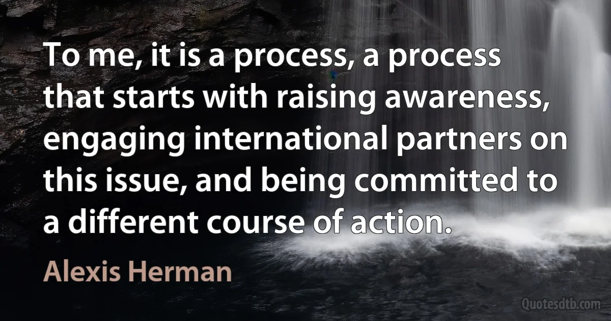 To me, it is a process, a process that starts with raising awareness, engaging international partners on this issue, and being committed to a different course of action. (Alexis Herman)