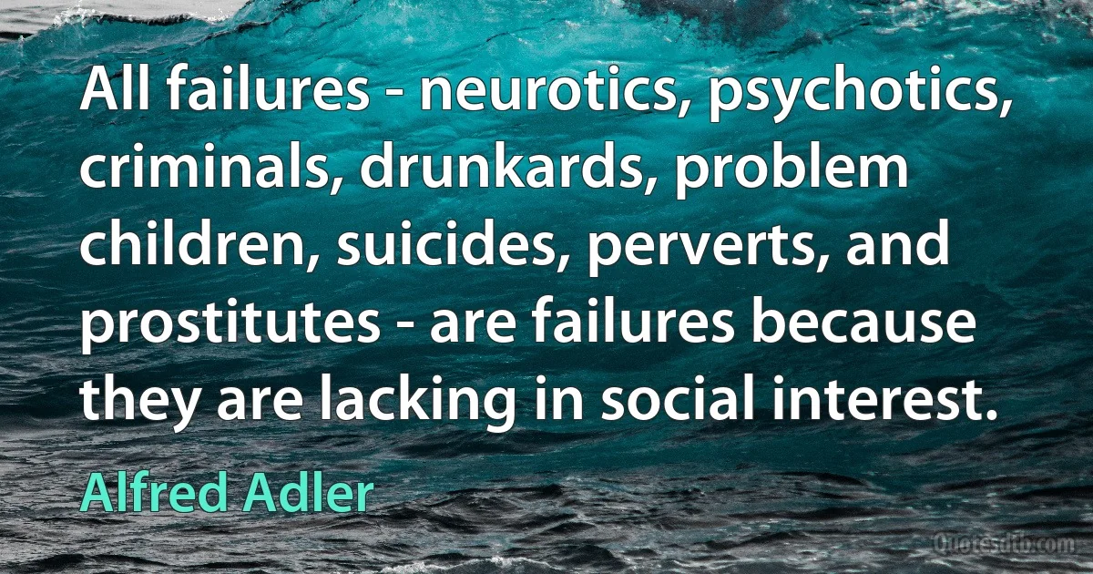 All failures - neurotics, psychotics, criminals, drunkards, problem children, suicides, perverts, and prostitutes - are failures because they are lacking in social interest. (Alfred Adler)