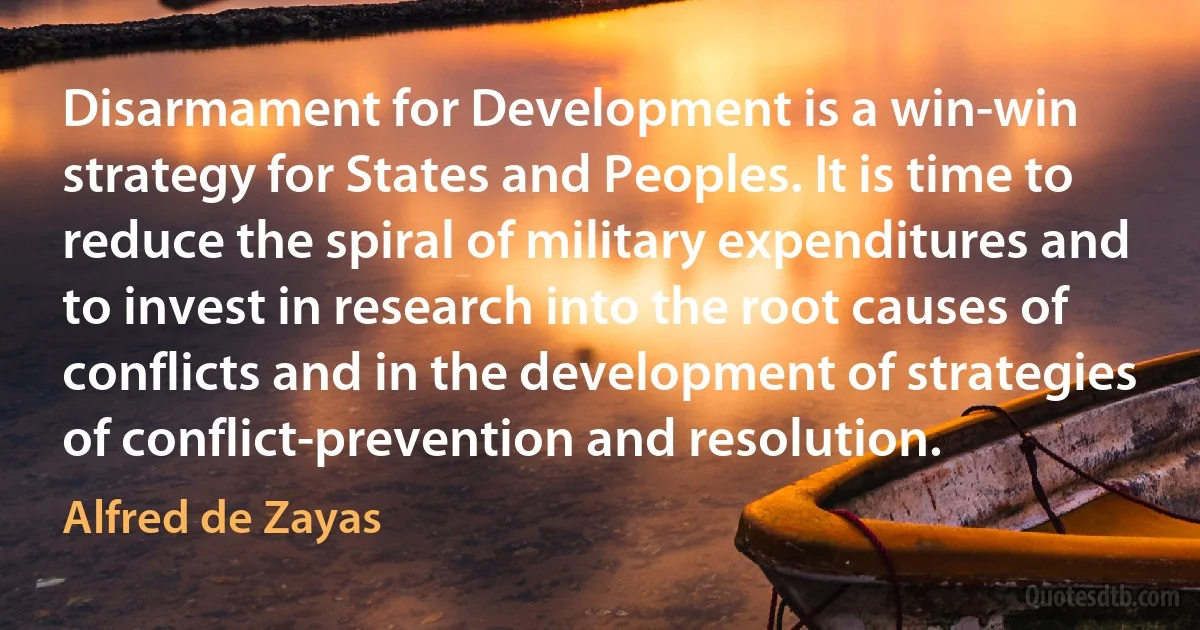 Disarmament for Development is a win-win strategy for States and Peoples. It is time to reduce the spiral of military expenditures and to invest in research into the root causes of conflicts and in the development of strategies of conflict-prevention and resolution. (Alfred de Zayas)