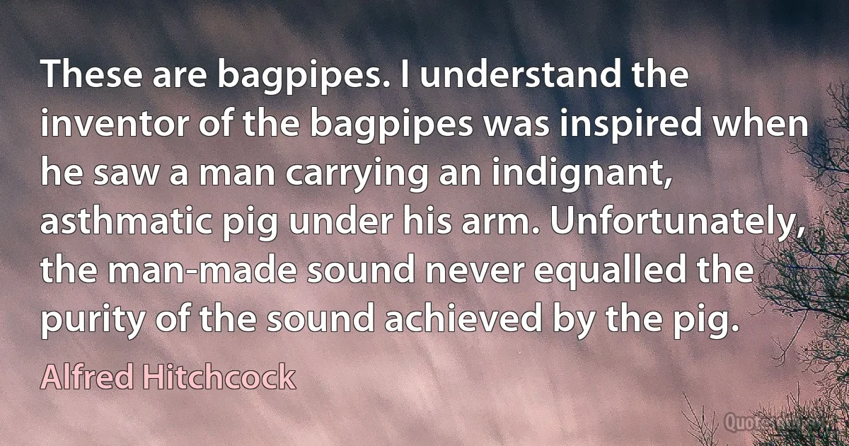 These are bagpipes. I understand the inventor of the bagpipes was inspired when he saw a man carrying an indignant, asthmatic pig under his arm. Unfortunately, the man-made sound never equalled the purity of the sound achieved by the pig. (Alfred Hitchcock)