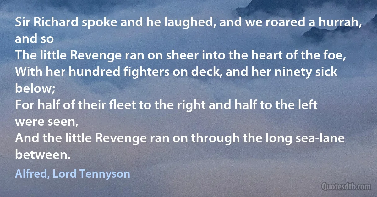 Sir Richard spoke and he laughed, and we roared a hurrah, and so
The little Revenge ran on sheer into the heart of the foe,
With her hundred fighters on deck, and her ninety sick below;
For half of their fleet to the right and half to the left were seen,
And the little Revenge ran on through the long sea-lane between. (Alfred, Lord Tennyson)