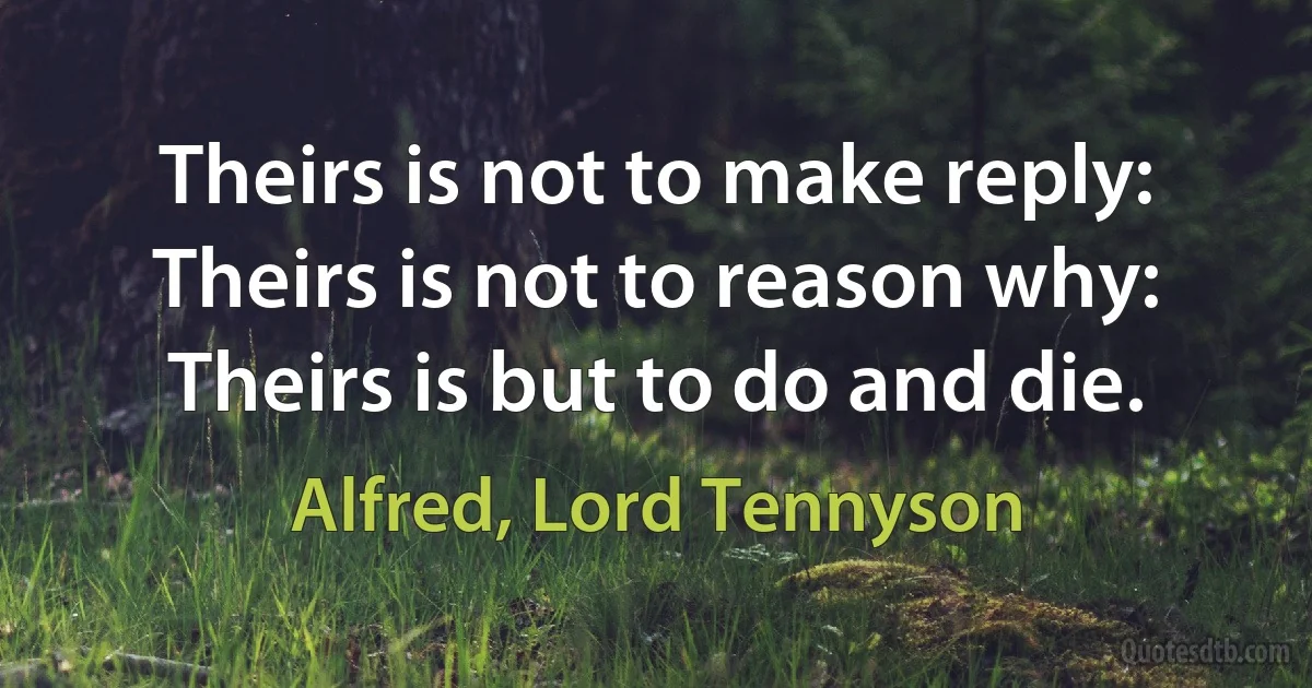 Theirs is not to make reply: Theirs is not to reason why: Theirs is but to do and die. (Alfred, Lord Tennyson)