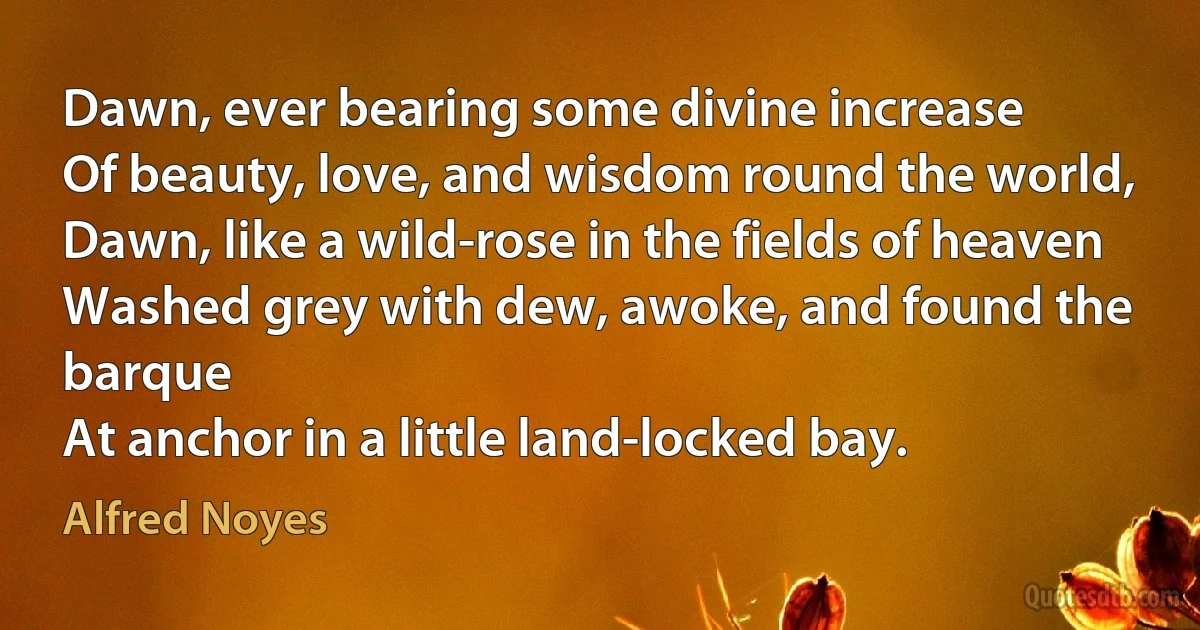 Dawn, ever bearing some divine increase
Of beauty, love, and wisdom round the world,
Dawn, like a wild-rose in the fields of heaven
Washed grey with dew, awoke, and found the barque
At anchor in a little land-locked bay. (Alfred Noyes)