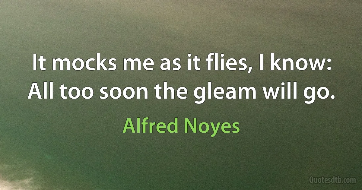 It mocks me as it flies, I know:
All too soon the gleam will go. (Alfred Noyes)