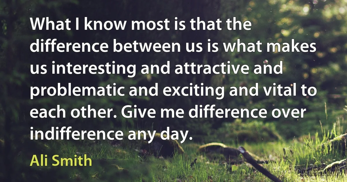 What I know most is that the difference between us is what makes us interesting and attractive and problematic and exciting and vital to each other. Give me difference over indifference any day. (Ali Smith)