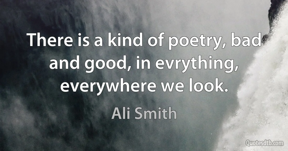 There is a kind of poetry, bad and good, in evrything, everywhere we look. (Ali Smith)