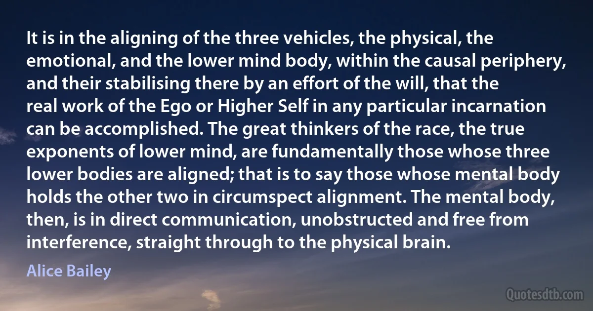 It is in the aligning of the three vehicles, the physical, the emotional, and the lower mind body, within the causal periphery, and their stabilising there by an effort of the will, that the real work of the Ego or Higher Self in any particular incarnation can be accomplished. The great thinkers of the race, the true exponents of lower mind, are fundamentally those whose three lower bodies are aligned; that is to say those whose mental body holds the other two in circumspect alignment. The mental body, then, is in direct communication, unobstructed and free from interference, straight through to the physical brain. (Alice Bailey)